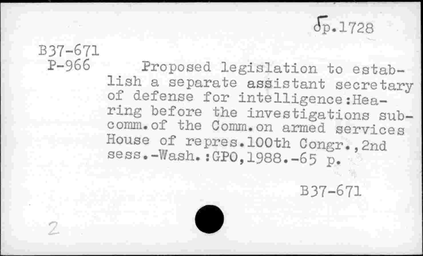 ﻿5.1728
B37-671
P-966	. Proposed legislation to estab-
lish a separate assistant secretary of defense for intelligence:Hea-ring before the investigations subcomm, of the Comm.on armed services House of repres.100th Congr.,2nd sess.-Wash.:GPO,1988.-65 p.
B37-671